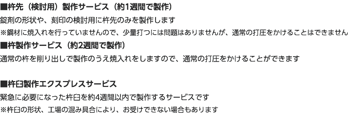 ■杵先（検討用）製作サービス（約1週間で製作） 錠剤の形状や、刻印の検討用に杵先のみを製作します ※鋼材に焼入れを行っていませんので、少量打つには問題はありませんが、通常の打圧をかけることはできません ■杵製作サービス（約2週間で製作） 通常の杵を削り出しで製作のうえ焼入れをしますので、通常の打圧をかけることができます ■杵臼製作エクスプレスサービス 緊急に必要になった杵臼を約4週間以内で製作するサービスです ※杵臼の形状、工場の混み具合により、お受けできない場合もあります