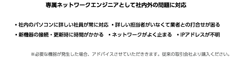 専属ネットワークエンジニアとして社内外の問題に対応 ▪社内のパソコンに詳しい社員が常に対応 ▪詳しい担当者がいなくて業者との打合せが困る ▪新機器の接続・更新時に時間がかかる ▪ネットワークがよく止まる ▪IPアドレスが不明 ※必要な機器が発生した場合、アドバイスさせていただききます。従来の取引会社より購入ください。