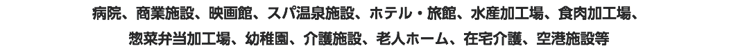 病院、商業施設、映画館、スパ温泉施設、ホテル・旅館、水産加工場、食肉加工場、 惣菜弁当加工場、幼稚園、介護施設、老人ホーム、在宅介護、空港施設等
