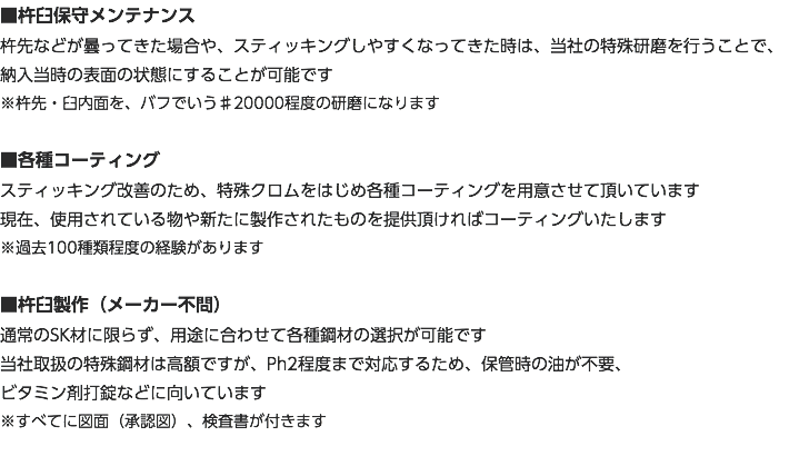 ■杵臼保守メンテナンス 杵先などが曇ってきた場合や、スティッキングしやすくなってきた時は、当社の特殊研磨を行うことで、 納入当時の表面の状態にすることが可能です ※杵先・臼内面を、バフでいう♯20000程度の研磨になります ■各種コーティング スティッキング改善のため、特殊クロムをはじめ各種コーティングを用意させて頂いています 現在、使用されている物や新たに製作されたものを提供頂ければコーティングいたします ※過去100種類程度の経験があります ■杵臼製作（メーカー不問） 通常のSK材に限らず、用途に合わせて各種鋼材の選択が可能です 当社取扱の特殊鋼材は高額ですが、Ph2程度まで対応するため、保管時の油が不要、 ビタミン剤打錠などに向いています ※すべてに図面（承認図）、検査書が付きます