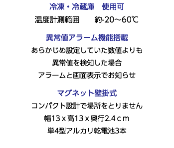 冷凍・冷蔵庫　使用可 温度計測範囲 約-20～60℃ 異常値アラーム機能搭載 あらかじめ設定していた数値よりも 異常値を検知した場合 アラームと画面表示でお知らせ マグネット壁掛式 コンパクト設計で場所をとりません 幅13ｘ高13ｘ奥行2.4ｃｍ 単4型アルカリ乾電池3本