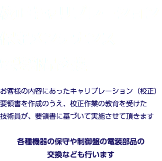 校正キャリブレーション 保守メンテナンス 電装部品交換 お客様の内容にあったキャリブレーション（校正）要領書を作成のうえ、校正作業の教育を受けた 技術員が、要領書に基づいて実施させて頂きます 各種機器の保守や制御盤の電装部品の 交換なども行います