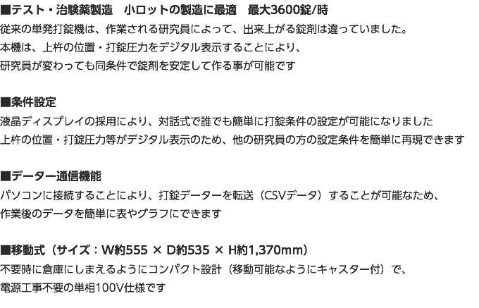 ■テスト・治験薬製造　小ロットの製造に最適　最大3600錠/時 従来の単発打錠機は、作業される研究員によって、出来上がる錠剤は違っていました。 本機は、上杵の位置・打錠圧力をデジタル表示することにより、 研究員が変わっても同条件で錠剤を安定して作る事が可能です ■条件設定 液晶ディスプレイの採用により、対話式で誰でも簡単に打錠条件の設定が可能になりました 上杵の位置・打錠圧力等がデジタル表示のため、他の研究員の方の設定条件を簡単に再現できます ■データー通信機能 パソコンに接続することにより、打錠データーを転送（CSVデータ）することが可能なため、 作業後のデータを簡単に表やグラフにできます ■移動式（サイズ：W約555 × D約535 × H約1,370ｍｍ） 不要時に倉庫にしまえるようにコンパクト設計（移動可能なようにキャスター付）で、 電源工事不要の単相100V仕様です