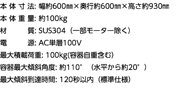 本 体 寸 法: 幅約600㎜×奥行約600㎜×高さ約930㎜ 本 体 重 量: 約100kg 材 質: SUS304（一部モーター除く） 電 源: AC単層100V 最大積載荷重: 100kg(容器自重含む） 容器最大傾斜角度: 約110°（水平から約20°） 最大傾斜到達時間: 120秒以内（標準仕様）